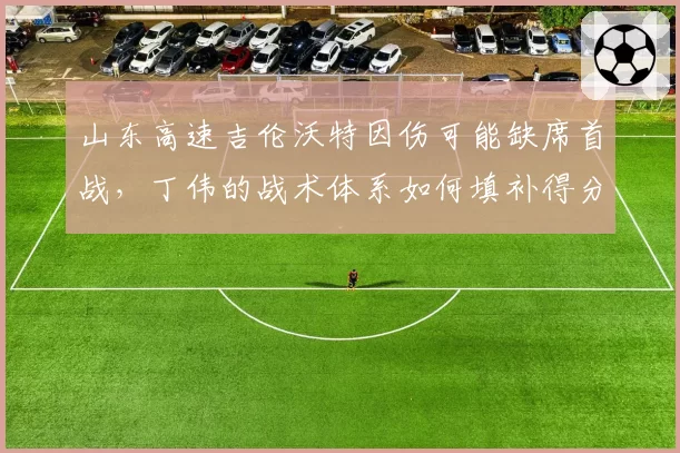 山东高速吉伦沃特因伤可能缺席首战，丁伟的战术体系如何填补得分空白？
