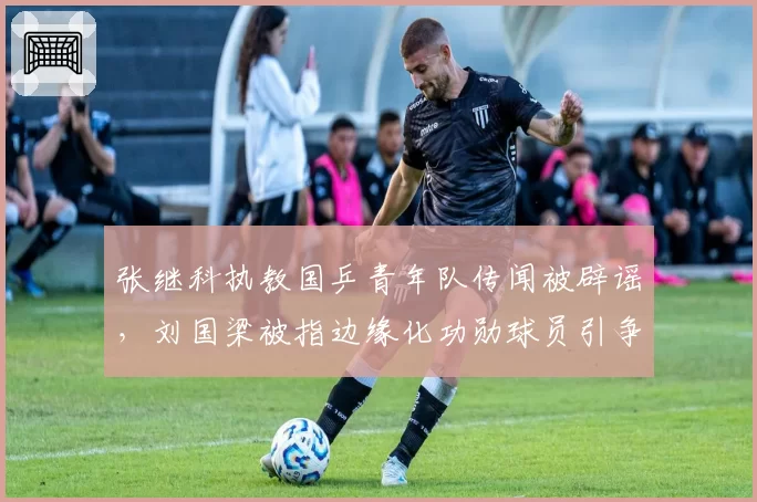 张继科执教国乒青年队传闻被辟谣，刘国梁被指边缘化功勋球员引争议