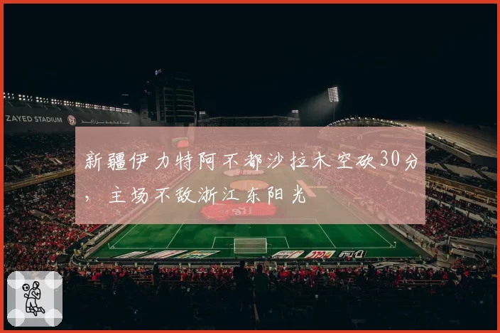 新疆伊力特阿不都沙拉木空砍30分,主场不敌浙江东阳光