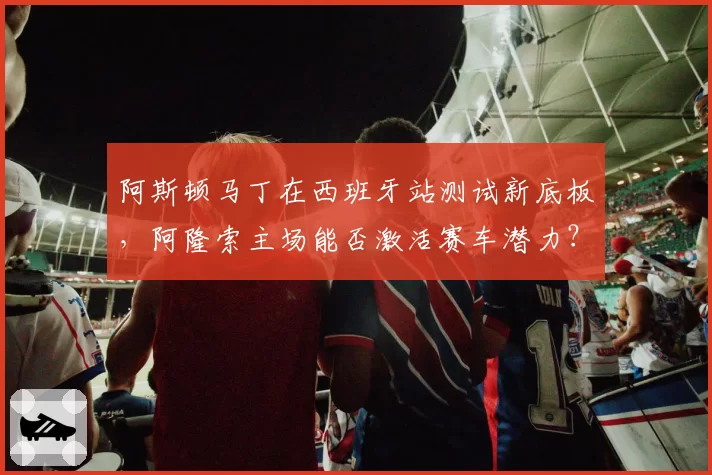 阿斯顿马丁在西班牙站测试新底板,阿隆索主场能否激活赛车潜力?