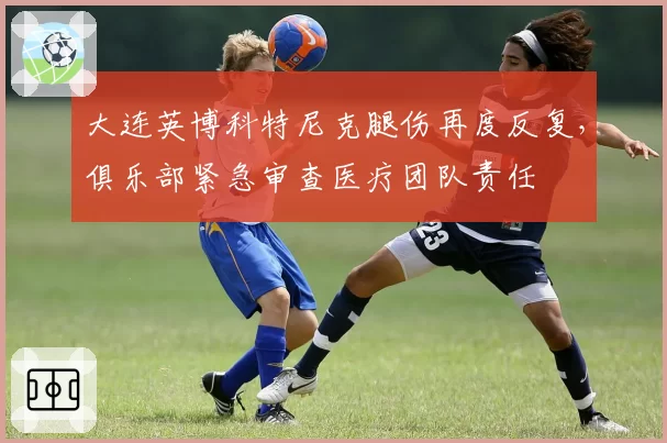 大连英博科特尼克腿伤再度反复，俱乐部紧急审查医疗团队责任