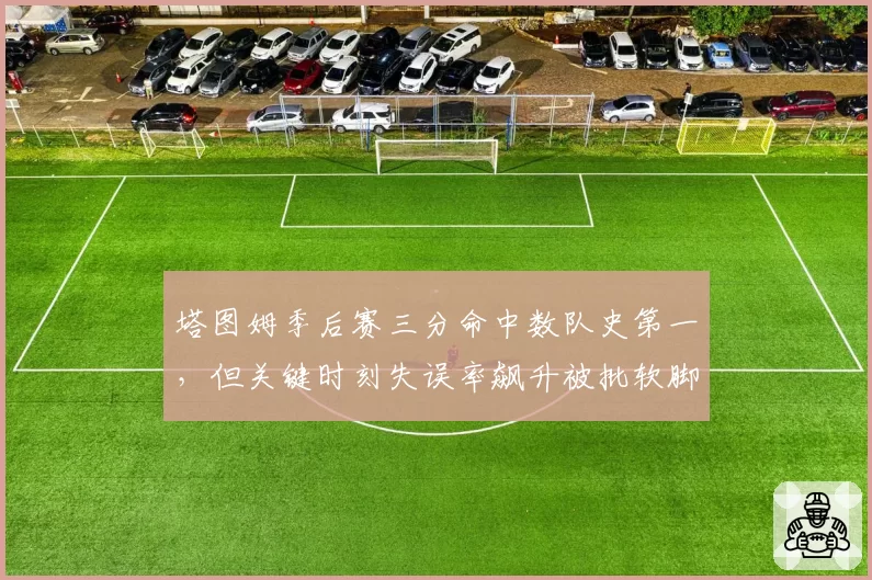 塔图姆季后赛三分命中数队史第一，但关键时刻失误率飙升被批软脚虾