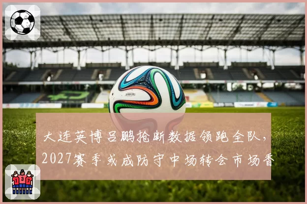 大连英博吕鹏抢断数据领跑全队，2027赛季或成防守中场转会市场香饽饽？