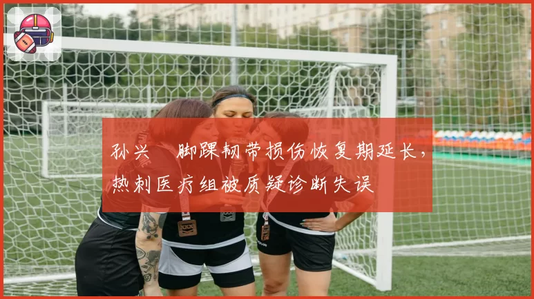 孙兴慜脚踝韧带损伤恢复期延长,热刺医疗组被质疑诊断失误
