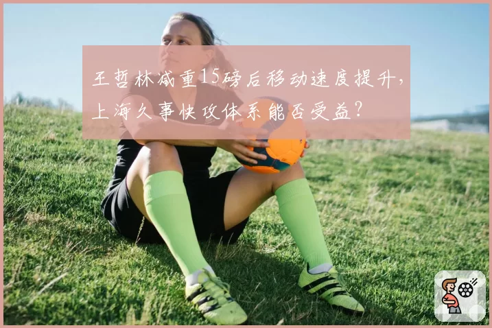 王哲林减重15磅后移动速度提升,上海久事快攻体系能否受益?