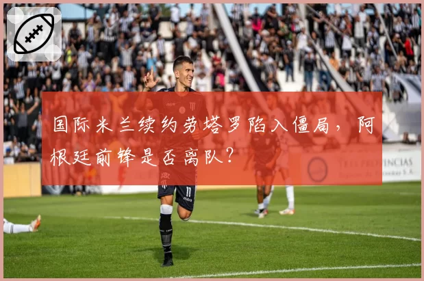 国际米兰续约劳塔罗陷入僵局,阿根廷前锋是否离队?