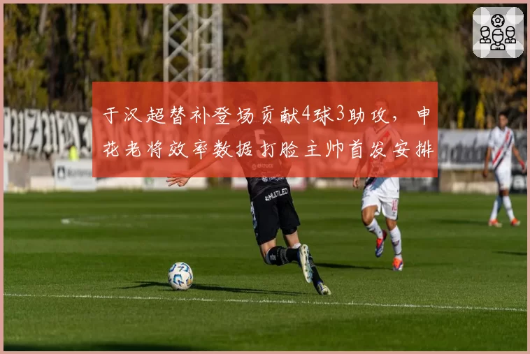 于汉超替补登场贡献4球3助攻，申花老将效率数据打脸主帅首发安排