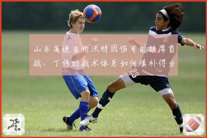 山东高速吉伦沃特因伤可能缺席首战，丁伟的战术体系如何填补得分空白？