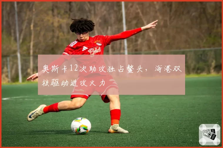 奥斯卡12次助攻独占鳌头，海港双核驱动进攻火力