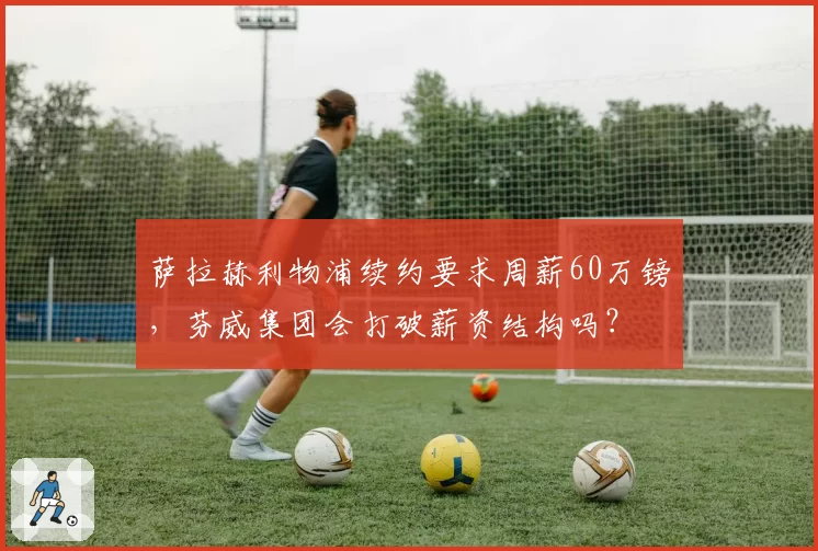萨拉赫利物浦续约要求周薪60万镑,芬威集团会打破薪资结构吗?
