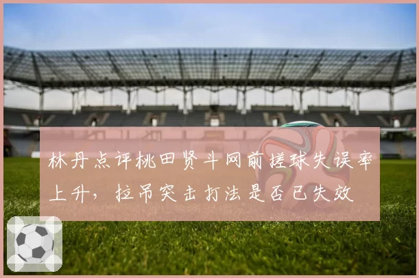 林丹点评桃田贤斗网前搓球失误率上升,拉吊突击打法是否已失效
