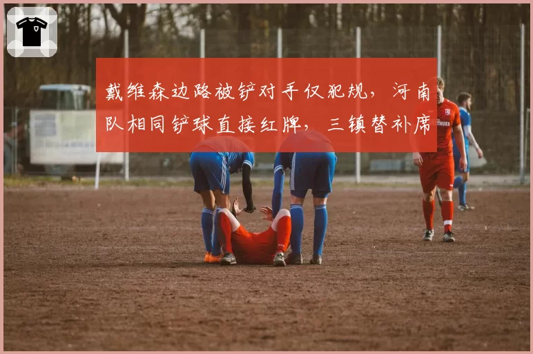 戴维森边路被铲对手仅犯规,河南队相同铲球直接红牌,三镇替补席怒斥裁判双标?