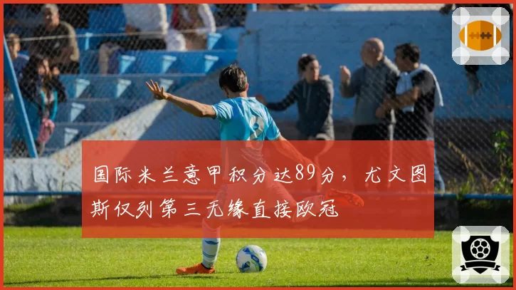 国际米兰意甲积分达89分，尤文图斯仅列第三无缘直接欧冠