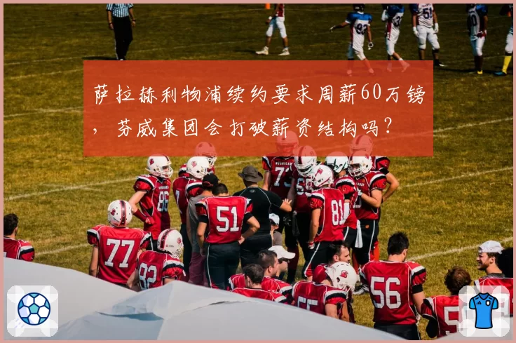 萨拉赫利物浦续约要求周薪60万镑，芬威集团会打破薪资结构吗？