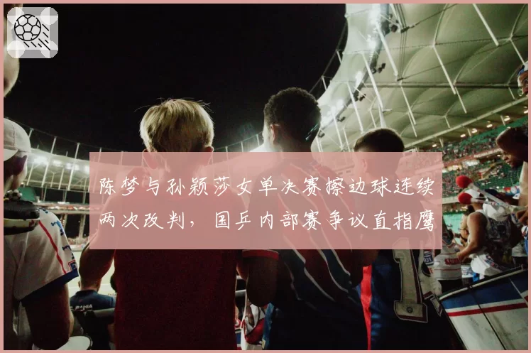 陈梦与孙颖莎女单决赛擦边球连续两次改判,国乒内部赛争议直指鹰眼缺失