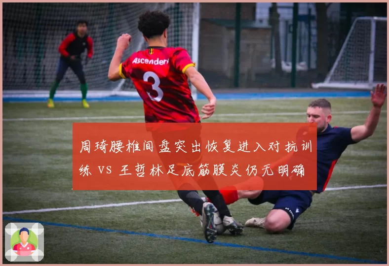 周琦腰椎间盘突出恢复进入对抗训练 vs 王哲林足底筋膜炎仍无明确时间表，广东内线复出节奏分化
