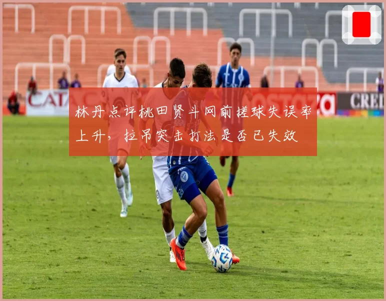 林丹点评桃田贤斗网前搓球失误率上升,拉吊突击打法是否已失效