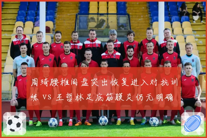 周琦腰椎间盘突出恢复进入对抗训练 vs 王哲林足底筋膜炎仍无明确时间表，广东内线复出节奏分化
