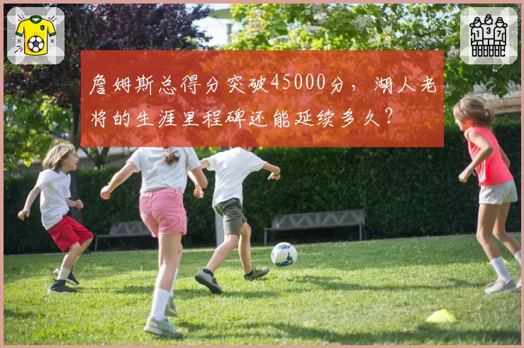 詹姆斯总得分突破45000分,湖人老将的生涯里程碑还能延续多久?