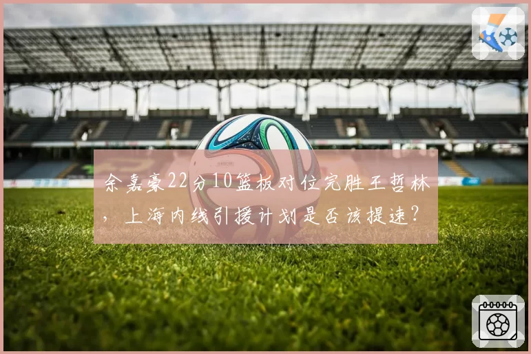 余嘉豪22分10篮板对位完胜王哲林,上海内线引援计划是否该提速?