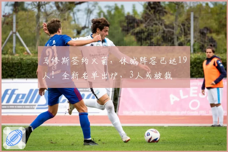 马修斯签约火箭，休城阵容已达19人！全新名单出炉，3人或被裁