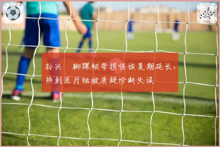 孙兴慜脚踝韧带损伤恢复期延长，热刺医疗组被质疑诊断失误