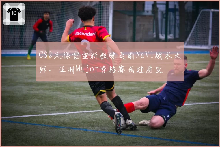 CS2天禄官宣新教练是前NaVi战术大师，亚洲Major资格赛或迎质变