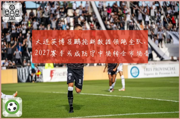 大连英博吕鹏抢断数据领跑全队，2027赛季或成防守中场转会市场香饽饽？