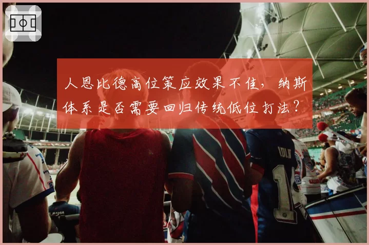 人恩比德高位策应效果不佳，纳斯体系是否需要回归传统低位打法？
