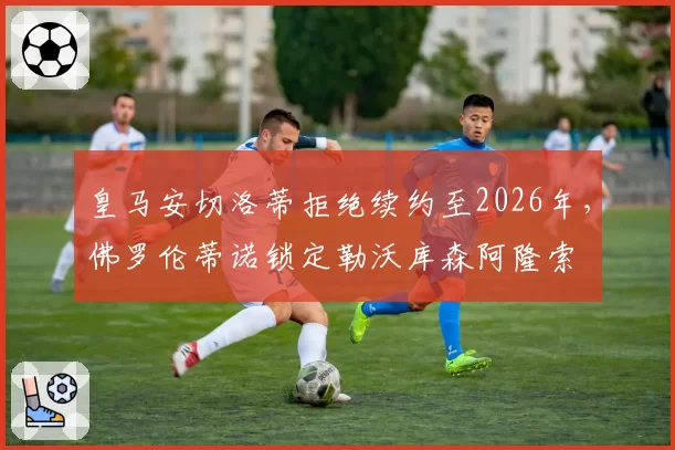 皇马安切洛蒂拒绝续约至2026年,佛罗伦蒂诺锁定勒沃库森阿隆索